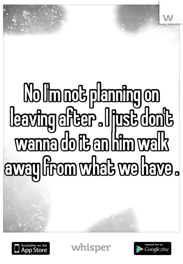 No I'm not planning on leaving after . I just don't wanna do it an him walk away from what we have . 