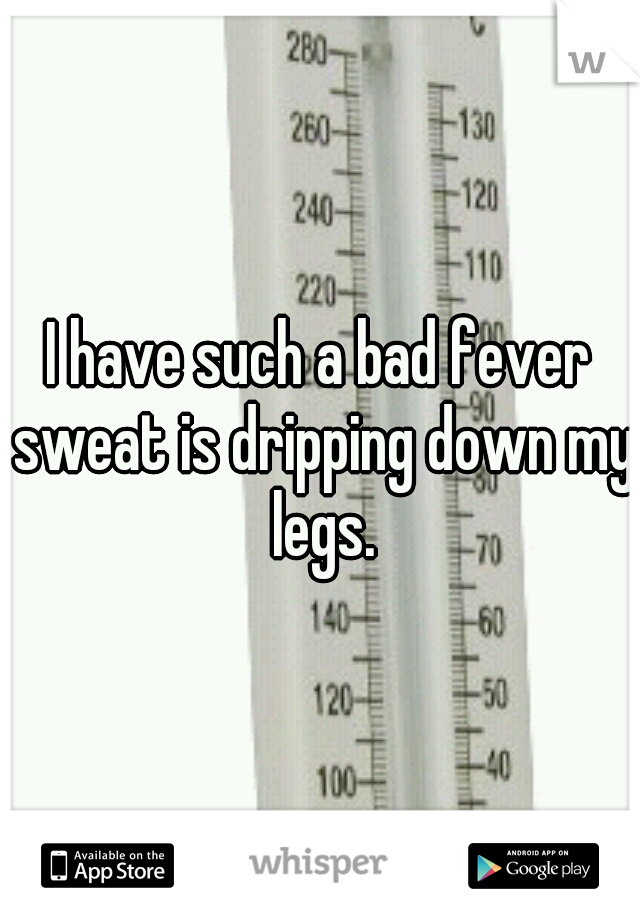 I have such a bad fever sweat is dripping down my legs.