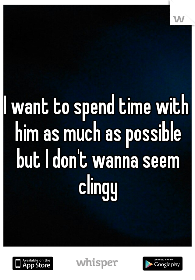 I want to spend time with him as much as possible but I don't wanna seem clingy
