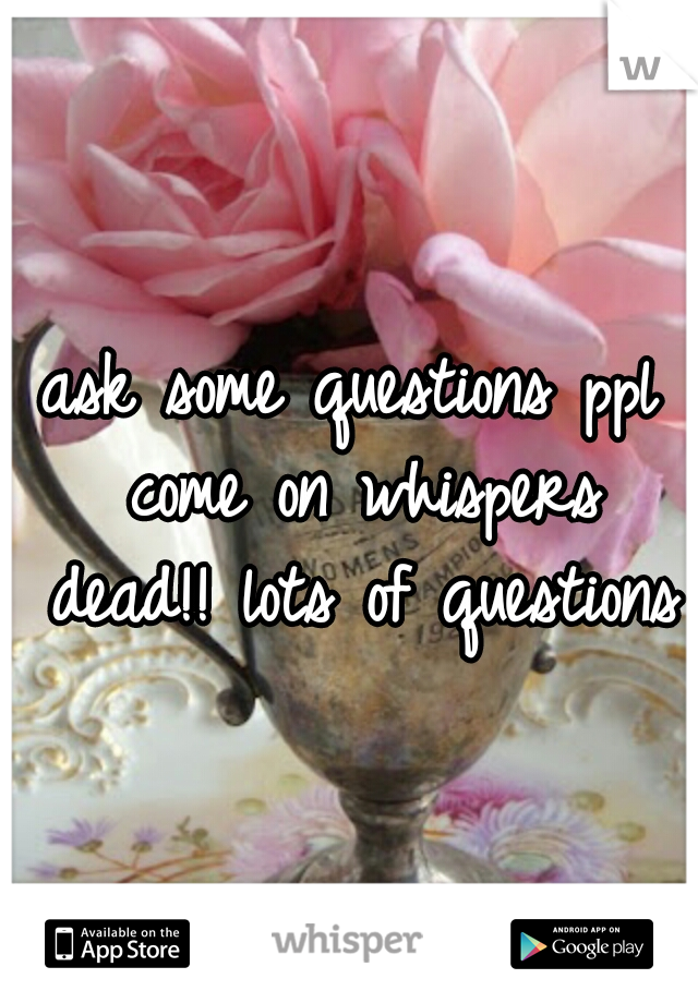 ask some questions ppl come on whispers dead!! lots of questions