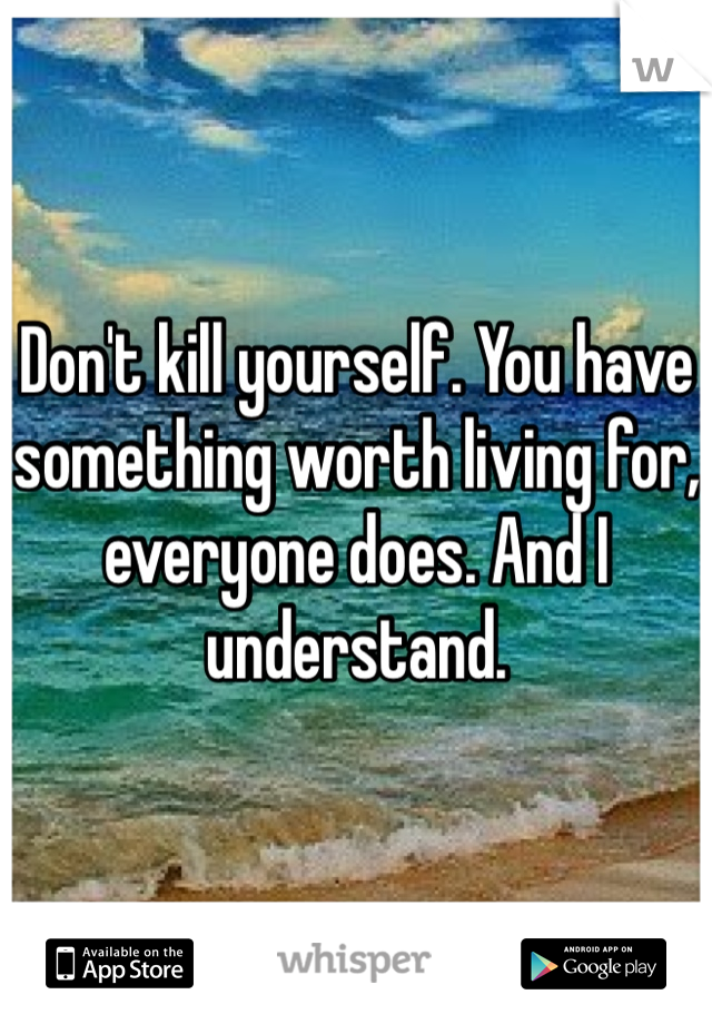 Don't kill yourself. You have something worth living for, everyone does. And I understand. 