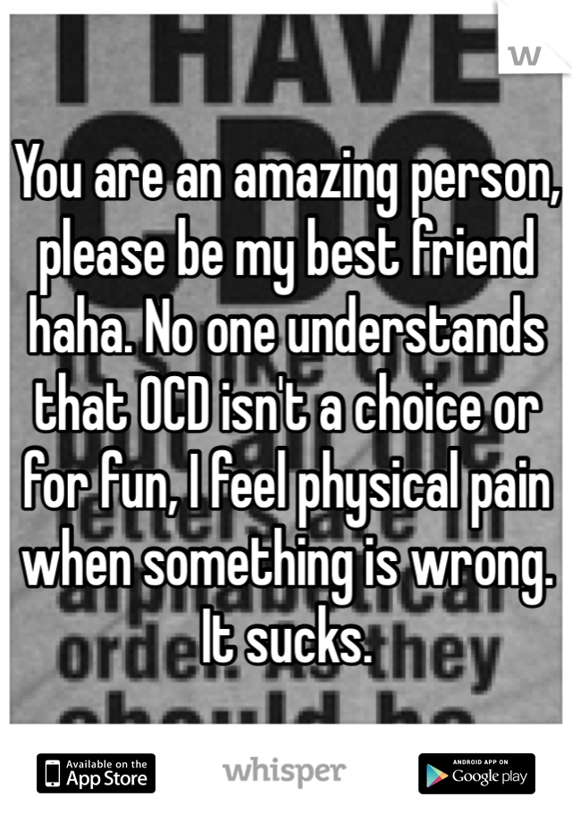 You are an amazing person, please be my best friend haha. No one understands that OCD isn't a choice or for fun, I feel physical pain when something is wrong. It sucks.