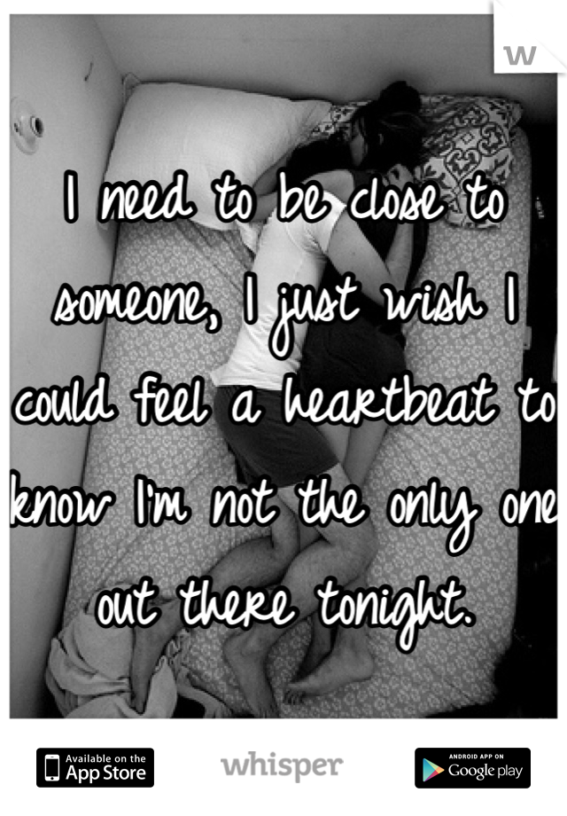I need to be close to someone, I just wish I could feel a heartbeat to know I'm not the only one out there tonight.