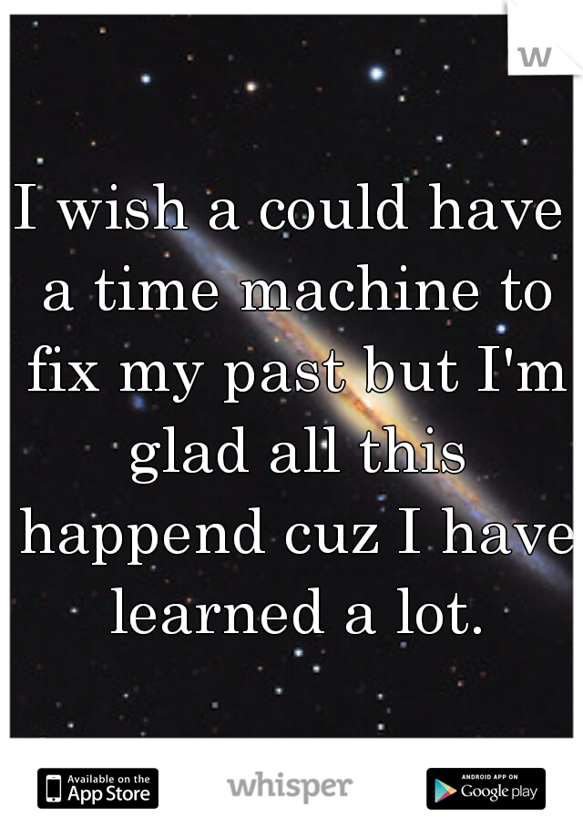 I wish a could have a time machine to fix my past but I'm glad all this happend cuz I have learned a lot.