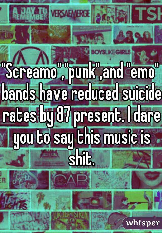 ''Screamo'',''punk'',and ''emo'' bands have reduced suicide rates by 87 present. I dare you to say this music is shit.