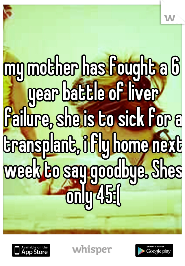 my mother has fought a 6 year battle of liver failure, she is to sick for a transplant, i fly home next week to say goodbye. Shes only 45:(
