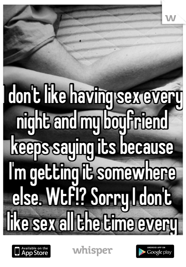I don't like having sex every night and my boyfriend keeps saying its because I'm getting it somewhere else. Wtf!? Sorry I don't like sex all the time every time 