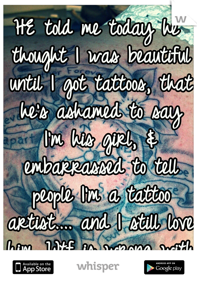 HE told me today he thought I was beautiful until I got tattoos, that he's ashamed to say I'm his girl, & embarrassed to tell people I'm a tattoo artist.... and I still love him. Wtf is wrong with me.