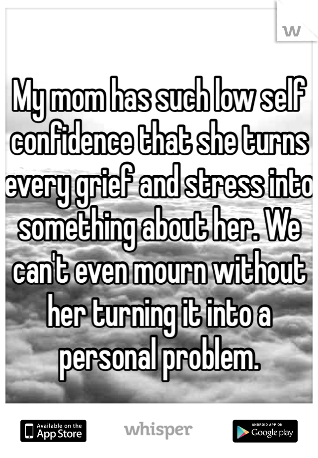 My mom has such low self confidence that she turns every grief and stress into something about her. We can't even mourn without her turning it into a personal problem. 