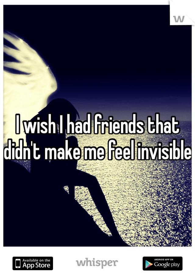 I wish I had friends that didn't make me feel invisible 