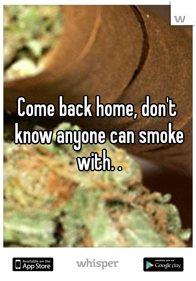 Come back home, don't know anyone can smoke with. .
