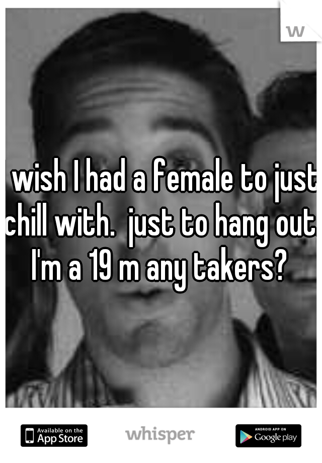 I wish I had a female to just chill with.  just to hang out. I'm a 19 m any takers? 