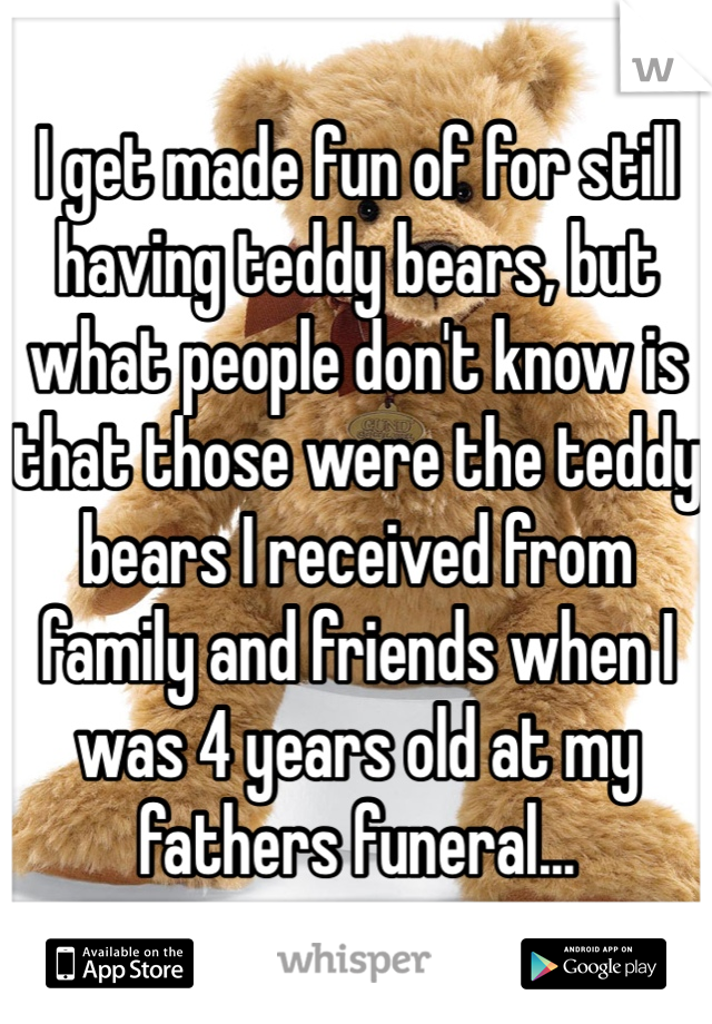 I get made fun of for still having teddy bears, but what people don't know is that those were the teddy bears I received from family and friends when I was 4 years old at my fathers funeral...