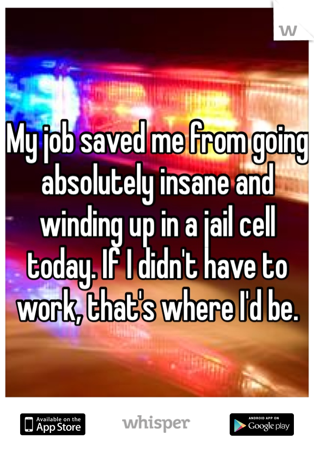 My job saved me from going absolutely insane and winding up in a jail cell today. If I didn't have to work, that's where I'd be. 