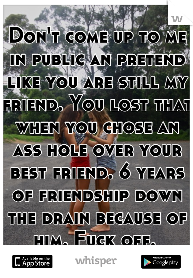 Don't come up to me in public an pretend like you are still my friend. You lost that when you chose an ass hole over your best friend. 6 years of friendship down the drain because of him. Fuck off. 