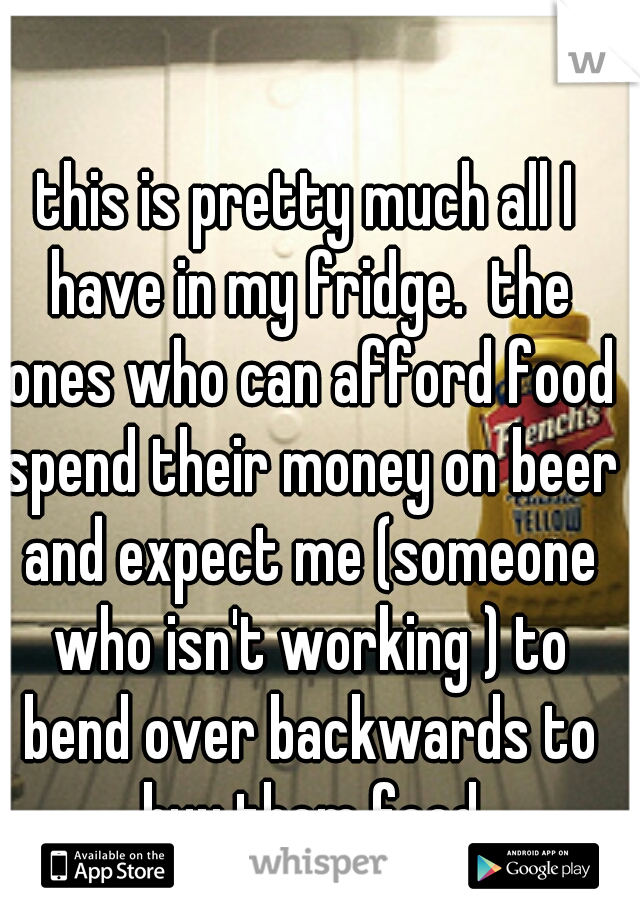 this is pretty much all I have in my fridge.  the ones who can afford food spend their money on beer and expect me (someone who isn't working ) to bend over backwards to buy them food