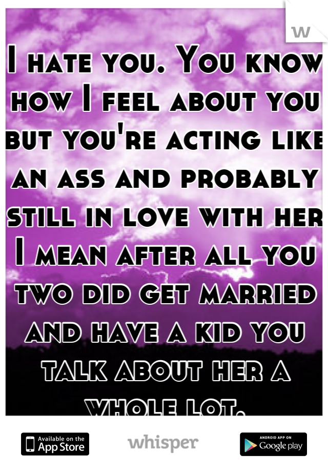 I hate you. You know how I feel about you but you're acting like an ass and probably still in love with her I mean after all you two did get married and have a kid you talk about her a whole lot.