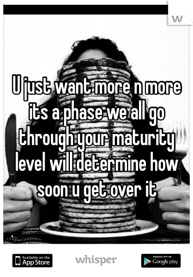 U just want more n more its a phase we all go through your maturity level will determine how soon u get over it