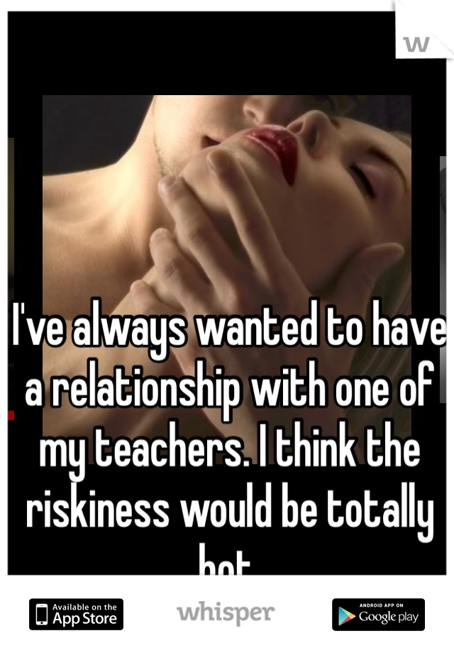I've always wanted to have a relationship with one of my teachers. I think the riskiness would be totally hot. 
