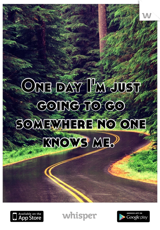 One day I'm just going to go somewhere no one knows me. 