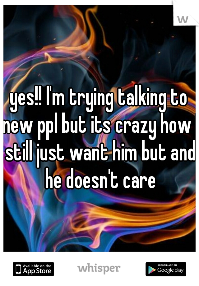 yes!! I'm trying talking to new ppl but its crazy how I still just want him but and he doesn't care