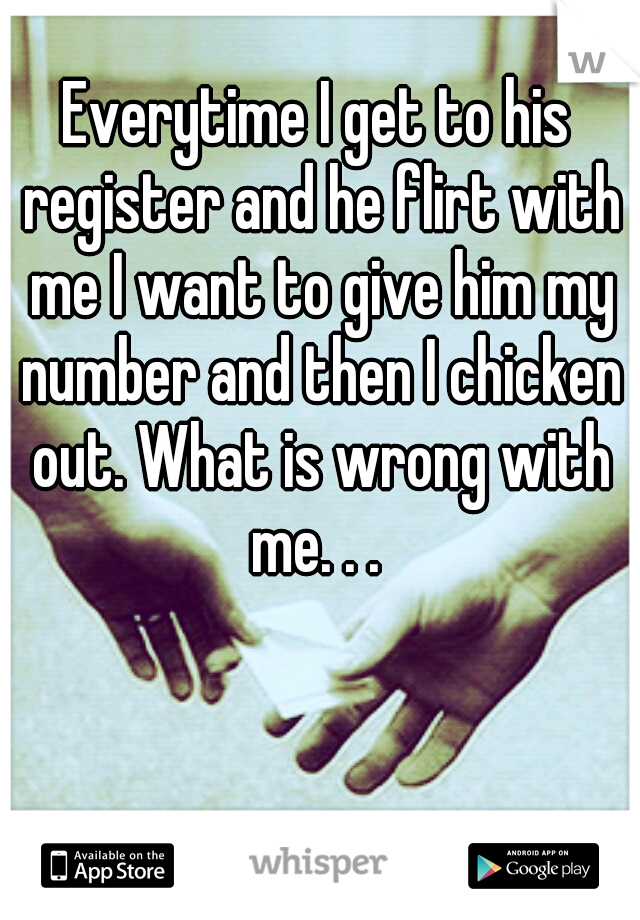 Everytime I get to his register and he flirt with me I want to give him my number and then I chicken out. What is wrong with me. . . 