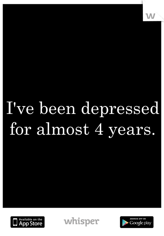 I've been depressed for almost 4 years.