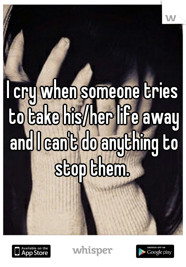 I cry when someone tries to take his/her life away and I can't do anything to stop them. 