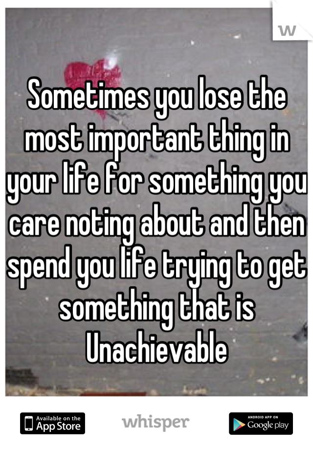 Sometimes you lose the most important thing in your life for something you care noting about and then spend you life trying to get something that is Unachievable
