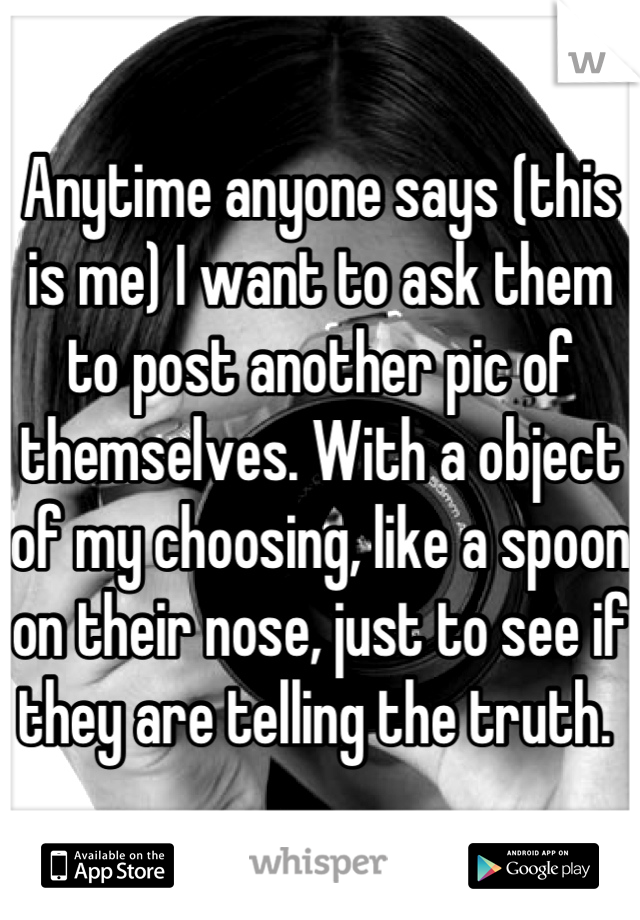 Anytime anyone says (this is me) I want to ask them to post another pic of themselves. With a object of my choosing, like a spoon on their nose, just to see if they are telling the truth. 