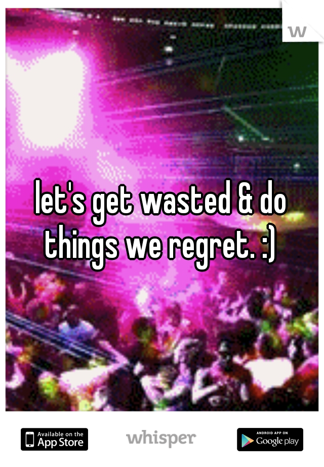 let's get wasted & do things we regret. :) 