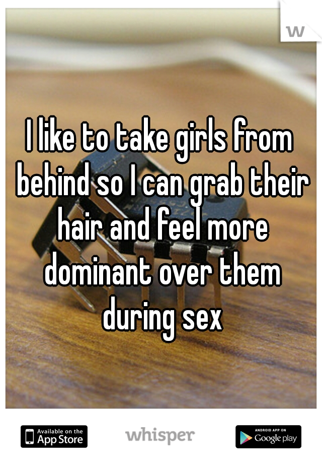 I like to take girls from behind so I can grab their hair and feel more dominant over them during sex