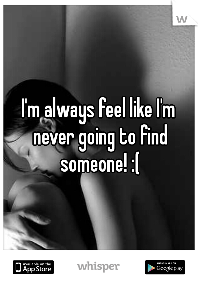 I'm always feel like I'm never going to find someone! :(