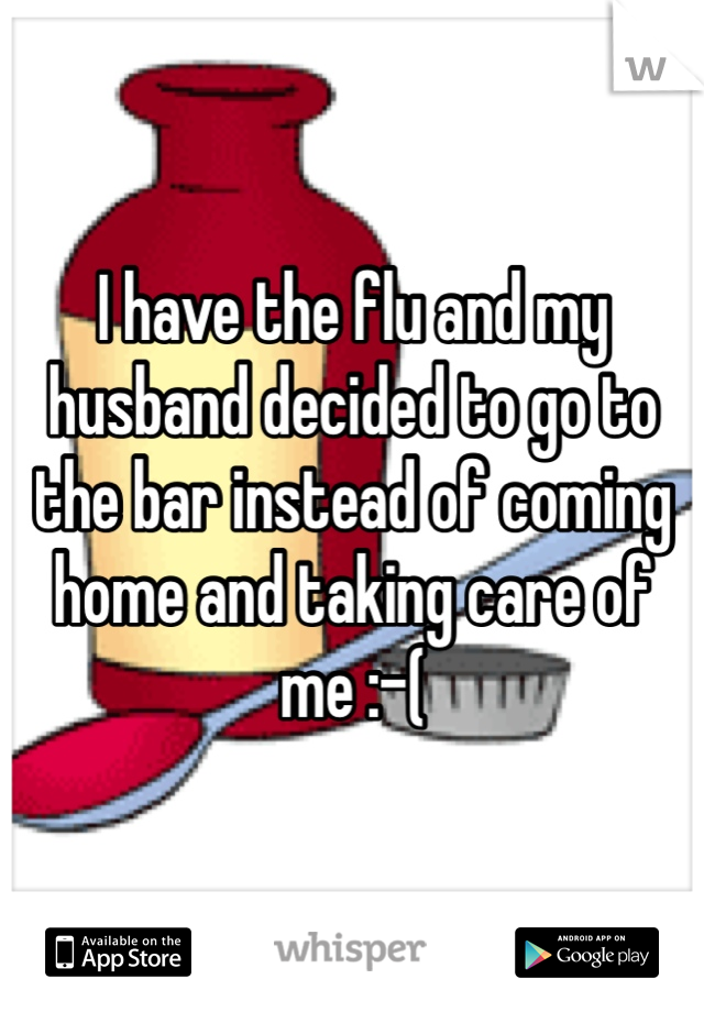 I have the flu and my husband decided to go to the bar instead of coming home and taking care of me :-( 
