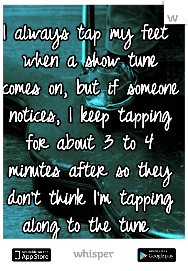 I always tap my feet when a show tune comes on, but if someone notices, I keep tapping for about 3 to 4 minutes after so they don't think I'm tapping along to the tune 