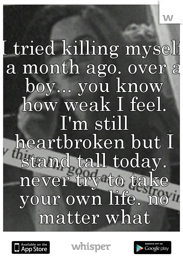 I tried killing myself a month ago. over a boy... you know how weak I feel. I'm still heartbroken but I stand tall today. never try to take your own life. no matter what