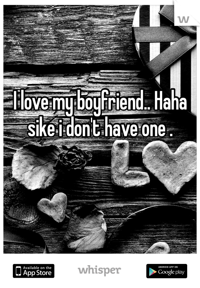 I love my boyfriend.. Haha sike i don't have one .