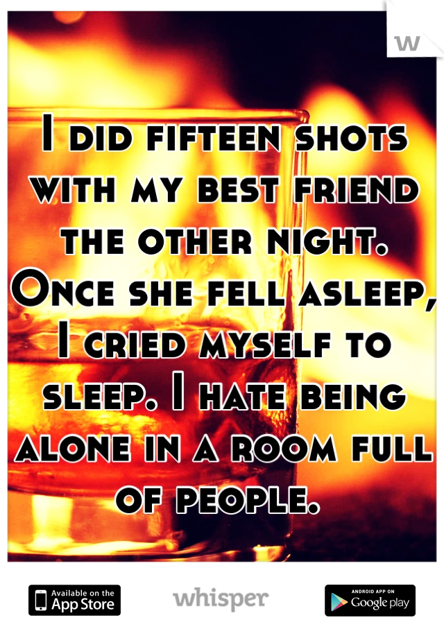 I did fifteen shots with my best friend the other night. Once she fell asleep, I cried myself to sleep. I hate being alone in a room full of people. 