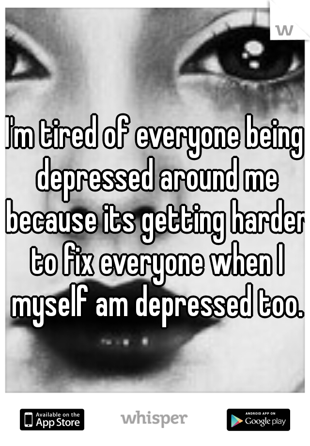 I'm tired of everyone being depressed around me because its getting harder to fix everyone when I myself am depressed too.