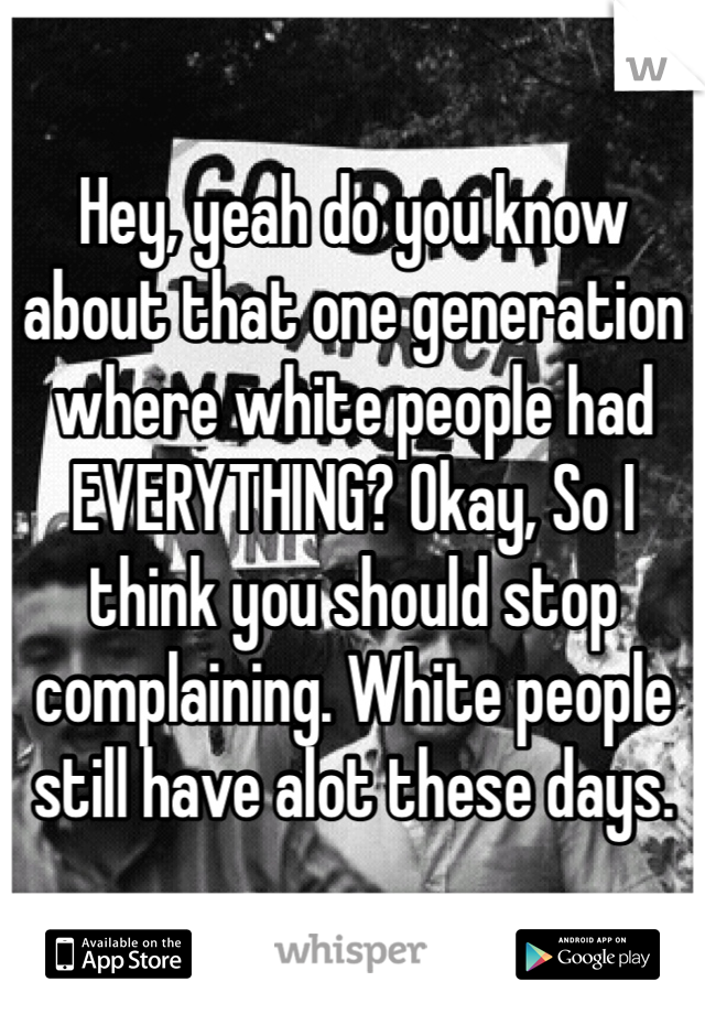 Hey, yeah do you know about that one generation where white people had EVERYTHING? Okay, So I think you should stop complaining. White people still have alot these days.