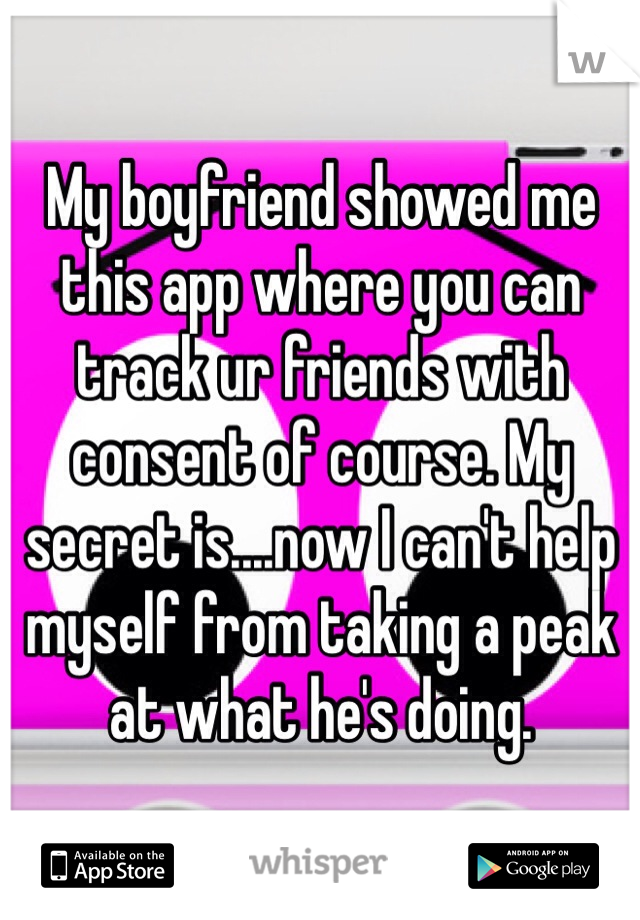 My boyfriend showed me this app where you can track ur friends with consent of course. My secret is....now I can't help myself from taking a peak at what he's doing. 