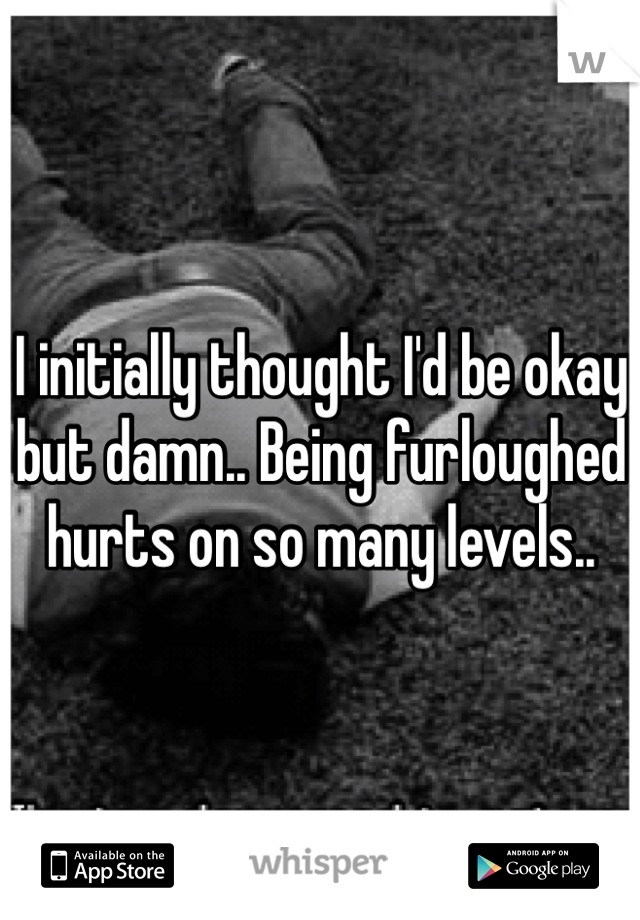 I initially thought I'd be okay but damn.. Being furloughed hurts on so many levels.. 