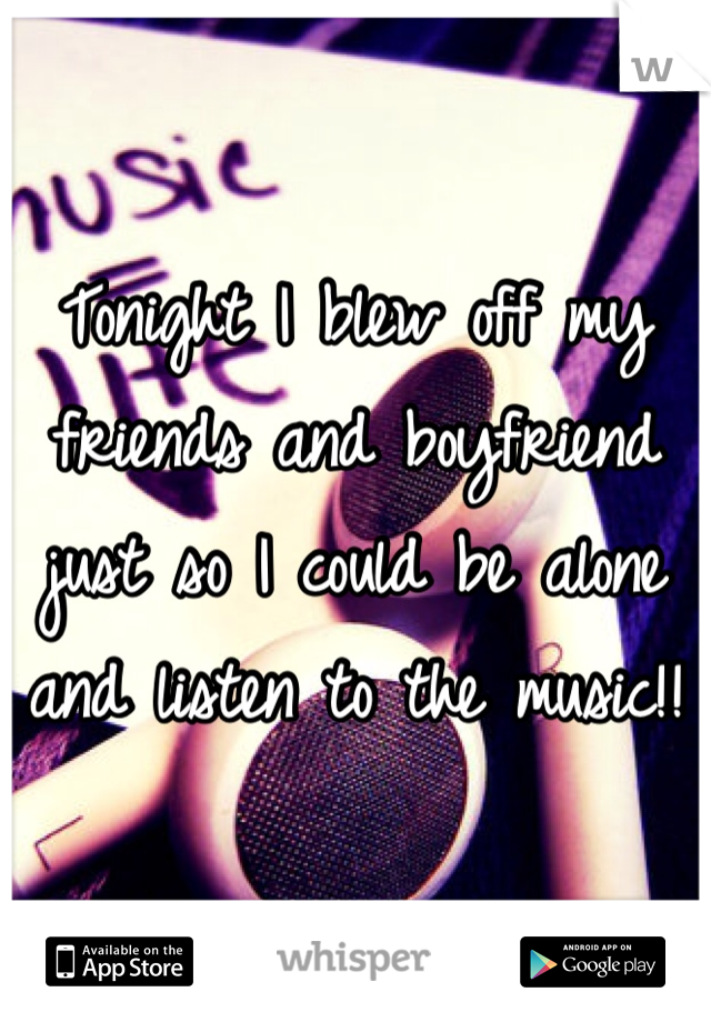 Tonight I blew off my friends and boyfriend just so I could be alone and listen to the music!!