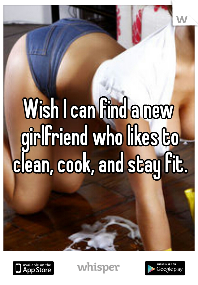 Wish I can find a new girlfriend who likes to clean, cook, and stay fit.