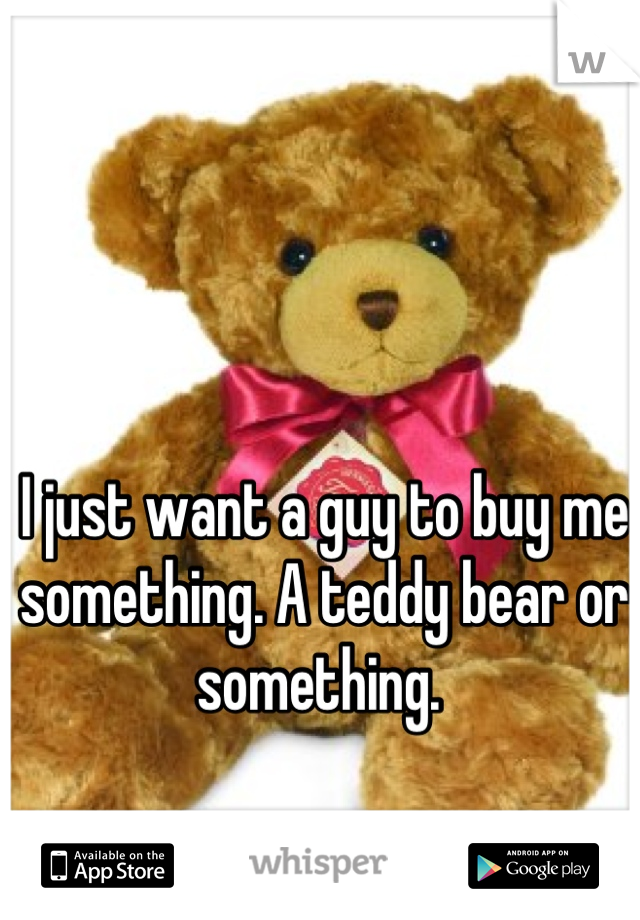 I just want a guy to buy me something. A teddy bear or something. 