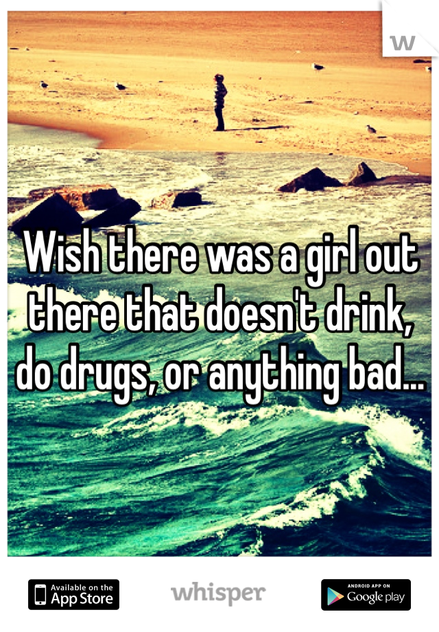 Wish there was a girl out there that doesn't drink, do drugs, or anything bad... 