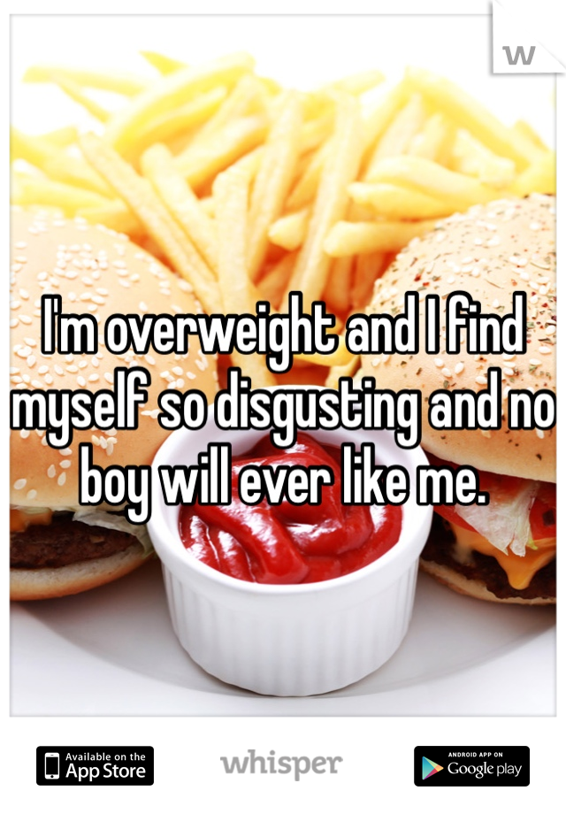 I'm overweight and I find myself so disgusting and no boy will ever like me.