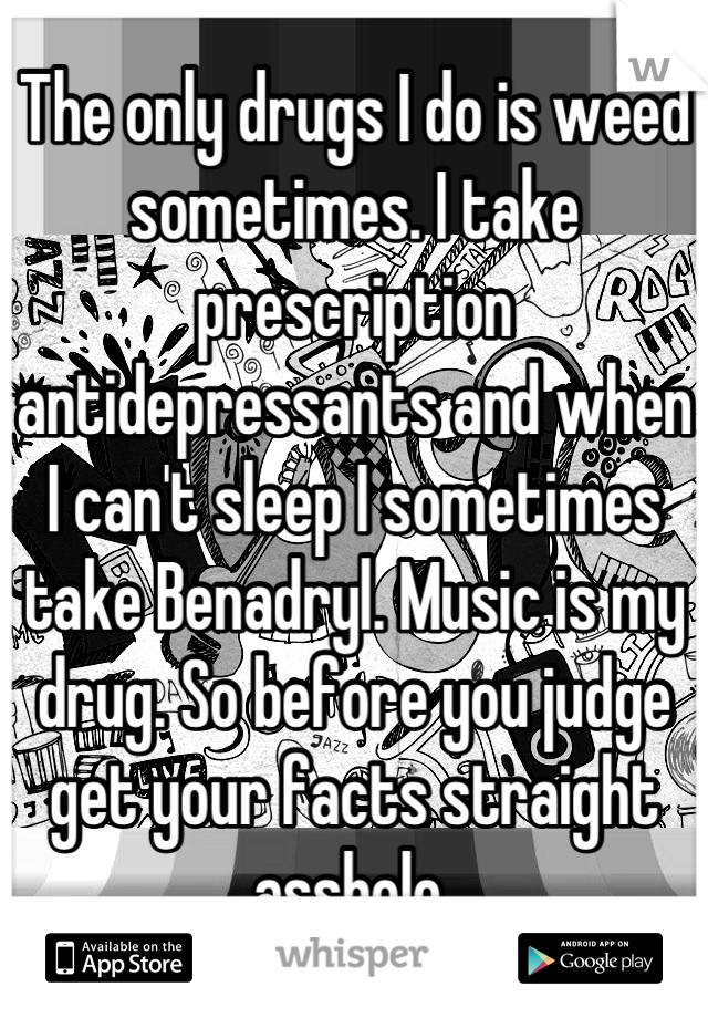 The only drugs I do is weed sometimes. I take prescription antidepressants and when I can't sleep I sometimes take Benadryl. Music is my drug. So before you judge get your facts straight asshole 