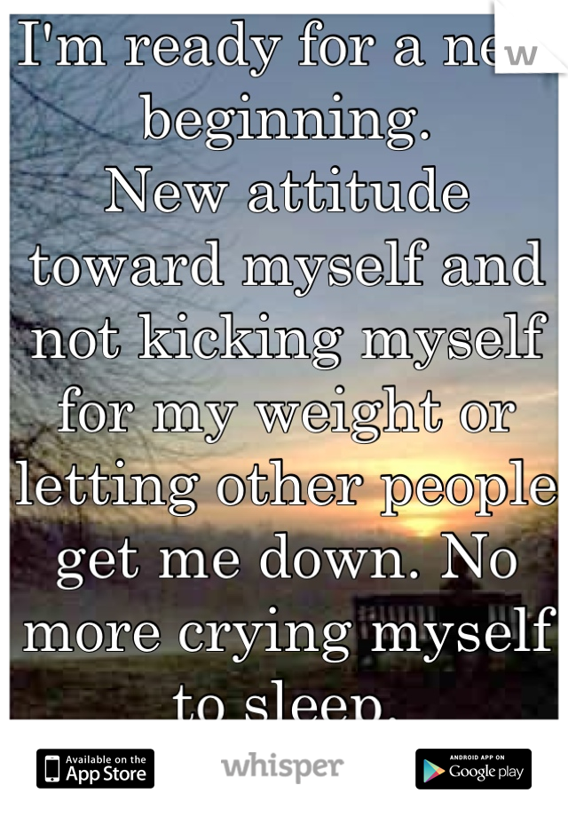 I'm ready for a new beginning.
New attitude toward myself and not kicking myself for my weight or letting other people get me down. No more crying myself to sleep. 
New me.  