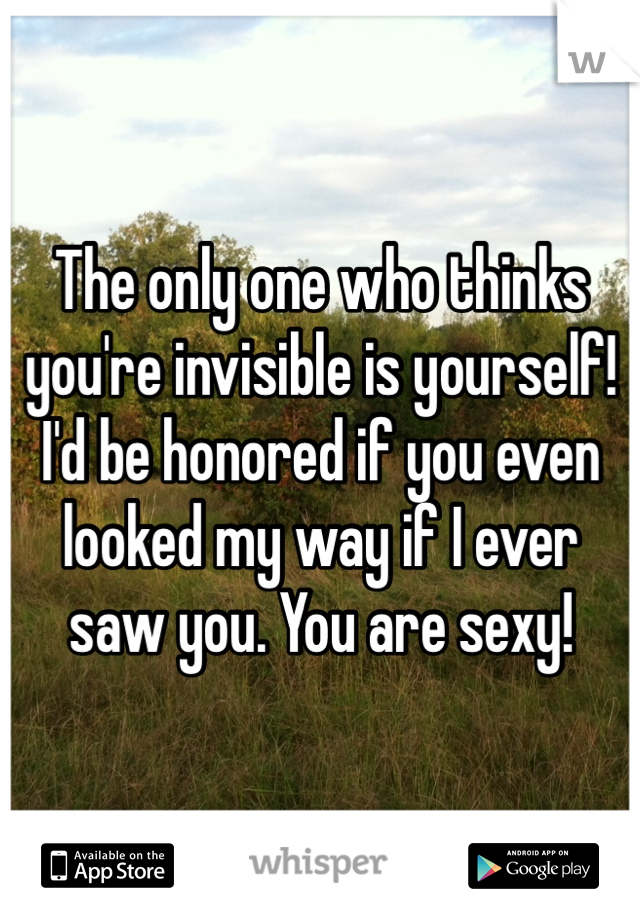 The only one who thinks you're invisible is yourself! I'd be honored if you even looked my way if I ever saw you. You are sexy!
